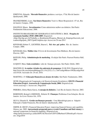 49
FORTUNA, Eduardo. Mercado financeiro: produtos e serviços, 17ªed. Rio de Janeiro:
Qualitymark, 2008.
FRANKENBERG, Louis. Seu futuro financeiro: Você é o Maior Responsável. 15ª ed., Rio
de Janeiro: Campus, 1999.
HALFELD, Mauro. Investimentos: Como administrar melhor seu dinheiro. São Paulo:
Fundamento Educacional, 2008.
INSTITUTO BRASILEIRO DE GEOGRAFIA E ESTATÍSTICA. IBGE. Pesquisa de
orçamento familiar (POF) 2008-2009. Disponível:
<http://ftp.ibge.gov.br/Trabalho_e_Rendimento/Pesquisa_Mensal_de_Emprego/fasciculo_ind
icadoresibge/pme_200712pubCompleta.zip> Acesso em 24 mar.2011
KIYOSAKI, Robert T., LECHTER, Sharon L. Pai rico pai pobre. Rio de Janeiro:
Campus. 2000.
KIYOSAKI, Kim. Mulher rica: O Livro de Investimento Para Mulheres. Rio de Janeiro:
Elsevier, 2007.
KOTLER, Philip. Administração de marketing. 10 edição São Paulo. Pearson Prentice Hall,
2005
LUQUET, Mara. Guia econômico: valor de finanças pessoais. São Paulo: Globo. 2003.
MACEDO, R. As muitas virtudes da caderneta de poupança. 01.06.2010. Disponível em:
http://www.bb.com.br/portalbb/page251,116,2232,1,1,1,1.bb?codigoMenu=1092&codigoNoti
cia=24326. Acessado em: 24 out. 2010.
MARTINS, J. P. Educação financeira ao alcance de todos. São Paulo: Fundamento, 2004.
OCDE (Organização de Cooperação e de Desenvolvimento Econômico). OECD's Financial
Education Project. Assessoria de Comunicação Social, 2004. Disponível em:
<www.oecd.org/ >. Acesso em: 29ago2010
PEREIRA, Glória Maria Garcia. A energia do dinheiro. 2 ed. Rio de Janeiro: Elsevier, 2003.
ROBINSON, Roland I; JOHNSON, Roberto W. Finanças: Problemas Com Soluções. Rio de
Janeiro: Ao Livro Técnico SA, 1970.
SILVA, Eduardo D. Gestão em finanças pessoais – Uma Metodologia para se Adquirir
Educação e Saúde Financeira. Rio de Janeiro: Qualitymark, 2004.
SMITH, B. OECD’s Financial Education Project: improving financial literacy and capability.
Ottawa, jun. 2005. Apresentação preparada para o evento Canadians and their money: a
national symposium on financial capability. Disponível em:
<http://policyresearch.gc.ca/doclib/FCAC/Session%205%20Barbara%20Smith.pdf >Acesso
em: 25ago2010
 