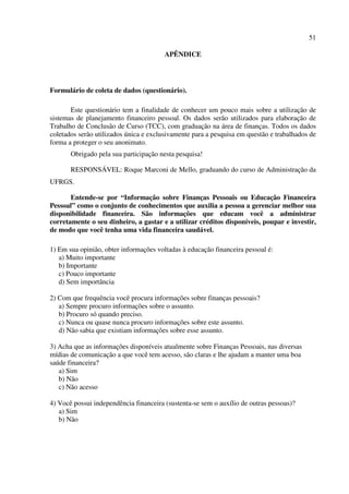 51
APÊNDICE
Formulário de coleta de dados (questionário).
Este questionário tem a finalidade de conhecer um pouco mais sobre a utilização de
sistemas de planejamento financeiro pessoal. Os dados serão utilizados para elaboração de
Trabalho de Conclusão de Curso (TCC), com graduação na área de finanças. Todos os dados
coletados serão utilizados única e exclusivamente para a pesquisa em questão e trabalhados de
forma a proteger o seu anonimato.
Obrigado pela sua participação nesta pesquisa!
RESPONSÁVEL: Roque Marconi de Mello, graduando do curso de Administração da
UFRGS.
Entende-se por “Informação sobre Finanças Pessoais ou Educação Financeira
Pessoal” como o conjunto de conhecimentos que auxilia a pessoa a gerenciar melhor sua
disponibilidade financeira. São informações que educam você a administrar
corretamente o seu dinheiro, a gastar e a utilizar créditos disponíveis, poupar e investir,
de modo que você tenha uma vida financeira saudável.
1) Em sua opinião, obter informações voltadas à educação financeira pessoal é:
a) Muito importante
b) Importante
c) Pouco importante
d) Sem importância
2) Com que frequência você procura informações sobre finanças pessoais?
a) Sempre procuro informações sobre o assunto.
b) Procuro só quando preciso.
c) Nunca ou quase nunca procuro informações sobre este assunto.
d) Não sabia que existiam informações sobre esse assunto.
3) Acha que as informações disponíveis atualmente sobre Finanças Pessoais, nas diversas
mídias de comunicação a que você tem acesso, são claras e lhe ajudam a manter uma boa
saúde financeira?
a) Sim
b) Não
c) Não acesso
4) Você possui independência financeira (sustenta-se sem o auxílio de outras pessoas)?
a) Sim
b) Não
 