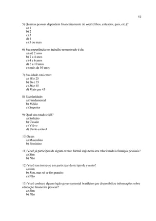 52
5) Quantas pessoas dependem financeiramente de você (filhos, enteados, pais, etc.)?
a) 1
b) 2
c) 3
d) 4
e) 5 ou mais
6) Sua experiência em trabalho remunerado é de:
a) até 2 anos
b) 2 a 4 anos
c) 4 a 6 anos
d) 6 a 10 anos
e) mais de 10 anos
7) Sua idade está entre:
a) 18 e 25
b) 26 e 35
c) 36 e 45
d) Mais que 45
8) Escolaridade:
a) Fundamental
b) Médio
c) Superior
9) Qual seu estado civil?
a) Solteiro
b) Casado
c) Viúvo
d) União estável
10) Sexo:
a) Masculino
b) Feminino
11) Você já participou de algum evento formal cujo tema era relacionado à finanças pessoais?
a) Sim
b) Não
12) Você tem interesse em participar deste tipo de evento?
a) Sim
b) Sim, mas só se for gratuito
c) Não
13) Você conhece algum órgão governamental brasileiro que disponibilize informações sobre
educação financeira pessoal?
a) Sim
b) Não
 