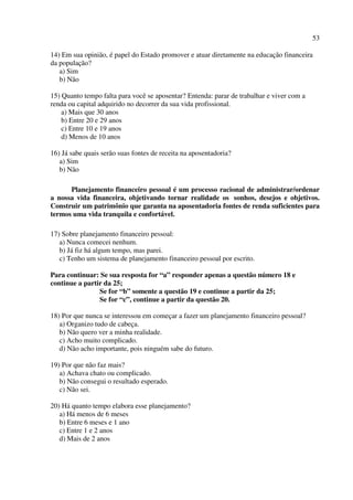 53
14) Em sua opinião, é papel do Estado promover e atuar diretamente na educação financeira
da população?
a) Sim
b) Não
15) Quanto tempo falta para você se aposentar? Entenda: parar de trabalhar e viver com a
renda ou capital adquirido no decorrer da sua vida profissional.
a) Mais que 30 anos
b) Entre 20 e 29 anos
c) Entre 10 e 19 anos
d) Menos de 10 anos
16) Já sabe quais serão suas fontes de receita na aposentadoria?
a) Sim
b) Não
Planejamento financeiro pessoal é um processo racional de administrar/ordenar
a nossa vida financeira, objetivando tornar realidade os sonhos, desejos e objetivos.
Construir um patrimônio que garanta na aposentadoria fontes de renda suficientes para
termos uma vida tranquila e confortável.
17) Sobre planejamento financeiro pessoal:
a) Nunca comecei nenhum.
b) Já fiz há algum tempo, mas parei.
c) Tenho um sistema de planejamento financeiro pessoal por escrito.
Para continuar: Se sua resposta for “a” responder apenas a questão número 18 e
continue a partir da 25;
Se for “b” somente a questão 19 e continue a partir da 25;
Se for “c”, continue a partir da questão 20.
18) Por que nunca se interessou em começar a fazer um planejamento financeiro pessoal?
a) Organizo tudo de cabeça.
b) Não quero ver a minha realidade.
c) Acho muito complicado.
d) Não acho importante, pois ninguém sabe do futuro.
19) Por que não faz mais?
a) Achava chato ou complicado.
b) Não consegui o resultado esperado.
c) Não sei.
20) Há quanto tempo elabora esse planejamento?
a) Há menos de 6 meses
b) Entre 6 meses e 1 ano
c) Entre 1 e 2 anos
d) Mais de 2 anos
 