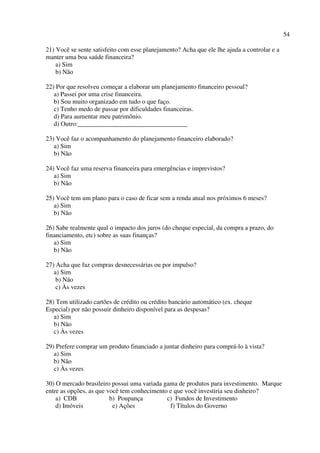 54
21) Você se sente satisfeito com esse planejamento? Acha que ele lhe ajuda a controlar e a
manter uma boa saúde financeira?
a) Sim
b) Não
22) Por que resolveu começar a elaborar um planejamento financeiro pessoal?
a) Passei por uma crise financeira.
b) Sou muito organizado em tudo o que faço.
c) Tenho medo de passar por dificuldades financeiras.
d) Para aumentar meu patrimônio.
d) Outro:__________________________________
23) Você faz o acompanhamento do planejamento financeiro elaborado?
a) Sim
b) Não
24) Você faz uma reserva financeira para emergências e imprevistos?
a) Sim
b) Não
25) Você tem um plano para o caso de ficar sem a renda atual nos próximos 6 meses?
a) Sim
b) Não
26) Sabe realmente qual o impacto dos juros (do cheque especial, da compra a prazo, do
financiamento, etc) sobre as suas finanças?
a) Sim
b) Não
27) Acha que faz compras desnecessárias ou por impulso?
a) Sim
b) Não
c) Às vezes
28) Tem utilizado cartões de crédito ou crédito bancário automático (ex. cheque
Especial) por não possuir dinheiro disponível para as despesas?
a) Sim
b) Não
c) Às vezes
29) Prefere comprar um produto financiado a juntar dinheiro para comprá-lo à vista?
a) Sim
b) Não
c) Às vezes
30) O mercado brasileiro possui uma variada gama de produtos para investimento. Marque
entre as opções, as que você tem conhecimento e que você investiria seu dinheiro?
a) CDB b) Poupança c) Fundos de Investimento
d) Imóveis e) Ações f) Títulos do Governo
 