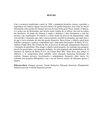 RESUMO
Com a economia estabilizada a partir de 1994, a população brasileira começa a perceber a
importância de conhecer alguns conceitos básicos de gestão financeira, bem como de buscar
informações sobre gestão das finanças pessoais de uma forma geral. Nesse sentido, evidencia-
se o pouco uso de ferramentas, que mesmo muito simples de se utilizar, não está na cultura
dos brasileiros. O campo das finanças é amplo e dinâmico e afeta diretamente a vida das
pessoas e das organizações. O controle é a força motriz do processo de planejamento, onde
está inserido o orçamento, que, após o processamento, resultará na poupança, que nada mais é
do que o lucro resultante de uma boa gestão financeira. Dessa forma, o objetivo geral deste
trabalho é pesquisar e analisar a importância que é dada pelos funcionários do Banco X S.A.,
Agência Campo Bom, Rio Grande do Sul, ao processo de educação, planejamento financeiro
e formação de patrimônio. Para atingir o objetivo geral proposto, foi realizada uma pesquisa,
através de questionário, com perguntas fechadas, em uma população não-probabilística de 28
bancários da Agência do Banco X S.A. em Campo Bom (RS). Além disso, para atingir os
objetivos e os componentes deste trabalho, como educação financeira, ferramentas de
controle, finanças pessoais, investimentos e planejamento financeiro, entre outros, foi
realizada uma pesquisa bibliográfica, com o uso de diversos autores de diferentes épocas e
lugares.
Palavras-chave: Finanças pessoais. Gestão financeira. Educação financeira. Planejamento
financeiro pessoal. Controle financeiro pessoal.
 