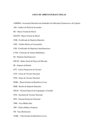 LISTA DE ABREVIATURAS E SIGLAS
ANBIMA -Associação Brasileira das Entidades dos Mercados Financeiros e de Capitais
API - Análise do Perfil do Investidor
BC - Banco Central do Brasil
BACEN - Banco Central do Brasil
CDB - Certificado de Depósito Bancário
CDC - Crédito Direto ao Consumidor
CDI - Certificados de Depósitos Interfinanceiros
CVM - Comissão de Valores Mobiliários
DI - Depósito Interfinanceiro
IGP-M - Índice Geral de Preços de Mercado
IR – Imposto de Renda
LFT - Letras Financeiras do Tesouro
LTN - Letras do Tesouro Nacional
NTN - Notas do Tesouro Nacional
PGBL - Plano Gerador de Benefícios Livres
RDB - Recibo de Depósito Bancário
SELIC - Sistema Especial de Liquidação e Custódia
STN - Secretaria do Tesouro Nacional
SFN - Sistema Financeiro Nacional
TMS - Taxa Média Selic
TPF - Títulos Públicos Federais
TR - Taxa Referencial
VGBL - Vida Gerador de Benefícios Livres
 