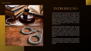 Sullivan Vareiro
INTRODUÇÃO
Este trabalho busca explorar os principais princípios que orientam
o direito processual penal, contextualizando a sua aplicação ao
longo das diversas fases processuais e destacando a relevância da
Constituição da República Portuguesa na consagração desses
princípios.
O Direito Processual Penal é uma das áreas mais essenciais do
ordenamento jurídico, sendo responsável por regular a forma
como o Estado atua na repressão ao crime e na administração da
justiça penal. Diferente do direito penal, que define o que
constitui crime e as respectivas penas, o direito processual penal
estabelece as regras e procedimentos a serem seguidos desde a
investigação de um delito até o julgamento, garantindo a ordem
jurídica e protegendo os direitos fundamentais de todos os
envolvidos. Em outras palavras, é definido "como" o processo
judicial deve ocorrer.
A Constituição da República Portuguesa de 1976, um marco
histórico na transição do país para a democracia após a Revolução
dos Cravos, consagra uma série de direitos e garantias
processuais que têm o propósito de proteger tanto o acusado
quanto as vítimas e a sociedade em geral. Tais direitos visam
assegurar que o processo penal seja conduzido de forma justa e
equilibrada, evitando abusos de poder e garantindo que todos
tenham a oportunidade de se defender adequadamente perante
a justiça.
 