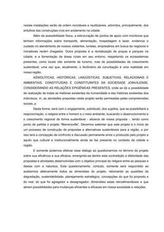 nestas instalações serão de ordem recicláveis e reutilizáveis, advindos, principalmente, dos
entulhos das construções civis em andamento na cidade.
          Além da acessibilidade física, a estruturação de pontos de apoio com monitores que
tenham informações sobre transporte, alimentação, hospedagem e lazer, evidencia o
cuidado no atendimento de nossos visitantes, turistas, empresários em busca de negócios e
moradores recém chegados. Outra proposta é a revitalização de praças e parques na
cidade, e a fomentação de áreas rurais em seu entorno, respeitando os ecossistemas
presentes, como locais não somente de turismo, mas de possibilidades de crescimento
sustentável, uma vez que, atualmente, o fenômeno da conurbação é uma realidade em
nossa região.
          ASSIOLÍTICAS, HISTÓRICAS, LINGÜÍSTICAS, SUBJETIVAS, RELACIONAIS E
AMBIENTAIS, CONSTITUÍDAS E CONSTITUINTES DA SOCIEDADE JOINVILENSE,
CONSIDERANDO AS RELAÇÕES EPIGÊNICAS PRESENTES, onde se dá a possibilidade
de realização de todas as histórias existentes da humanidade e das histórias existentes dos
indivíduos. m, as atividades propostas neste projeto serão permeadas pelas compreensões
sociais, p
          Desta forma, será com o engajamento, sobretudo, dos sujeitos, que se possibilitará a
reaproximação, o religare entre o homem e o meio ambiente, buscando o desenvolvimento e
o crescimento regional de forma sustentável - alicerce de nossa proposta -, tendo como
ponto de partida o projeto “Marrecoville”. Devemos salientar que este projeto é o início de
um processo de construção de propostas e alternativas sustentáveis para a região, e por
isso terá a concepção de confronto e discussão permanente entre o produzido pelo projeto e
aquilo que cultural e institucionalmente ainda se faz presente no contexto da cidade e
região.
          E somente podemos efetivar esse diálogo ao questionarmos no término do projeto
sobre sua eficiência e sua eficácia, emergindo-se dentre esta contradição a efetividade das
propostas e atividades desenvolvidas com o objetivo principal do religare entre as pessoas e
destas com a natureza. Este questionamento, contudo, somente será respondido ao
avaliarmos afetivamente todos as dimensões do projeto, retomando as questões de
degradação, sustentabilidade, planejamento estratégico, concepções do que foi proposto e
do real, do que foi agregador e desagregador; dimensões estas retroalimentáveis e que
abrem possibilidades para mudanças eficientes e eficazes em nossa sociedade e relações.
 