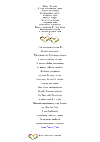 Frutas e legumes
    É o que mais devemos comer
       São ricos em vitaminas
      Servem para nos proteger
          Massa arroz e pão
           Dão-nos energia
       Fazem bem ao coração
          Alegra-nos o dia
     Para uma boa alimentação
 Todos os nutrientes devemos comer
       Fazem bem à circulação
     E saudáveis podemos viver
                  Iara




     Fruta, legumes e outros verdes
         devemos todos comer.
Não se esqueçam destes vossos amigos
     se querem continuar a crescer.
  Na sopa, na salada e noutros pratos
    os legumes podemos encontrar.
       Não deixem nunca passar
      um único dia sem os provar.
   Importantes são também os ovos,
         iogurtes, leite e água.
     Deste poema não se esqueçam
     Para não ficarem com mágoa.
     Um "bom garfo" é inteligente
      se souber o que deve comer.
Não queiram pertencer ao grupo de gente
         que não o sabe fazer.
          É lema fundamental
   comer bem e várias vezes ao dia.
       Se querem ser saudáveis
   cumpram estas regras com alegria.

        Martim Pinto da Cunha



      Uma alimentação saudável
 