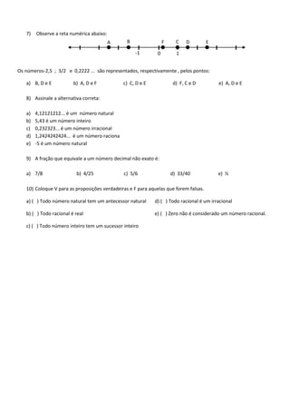 7)

Observe a reta numérica abaixo:
A

B

F
-1

0

C

D

E

1

Os números-2,5 ; 3/2 e 0,2222 ... são representados, respectivamente , pelos pontos:
a) B, D e E

b) A, D e F

c) C, D e E

d) F, C e D

e) A, D e E

8) Assinale a alternativa correta:
a)
b)
c)
d)
e)

4,12121212... é um número natural
5,43 é um número inteiro
0,232323... é um número irracional
1,2424242424... é um número raciona
-5 é um número natural

9) A fração que equivale a um número decimal não exato é:
a) 7/8

b) 4/25

c) 5/6

d) 33/40

e) ½

10) Coloque V para as proposições verdadeiras e F para aquelas que forem falsas.
a) ( ) Todo número natural tem um antecessor natural

d) ( ) Todo racional é um irracional

b) ( ) Todo racional é real

e) ( ) Zero não é considerado um número racional.

c) ( ) Todo número inteiro tem um sucessor inteiro

 