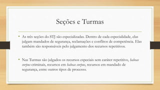 Seções e Turmas
• As três seções do STJ são especializadas. Dentro de cada especialidade, elas
julgam mandados de segurança, reclamações e conflitos de competência. Elas
também são responsáveis pelo julgamento dos recursos repetitivos.
• Nas Turmas são julgados os recursos especiais sem caráter repetitivo, habeas
corpus criminais, recursos em habeas corpus, recursos em mandado de
segurança, entre outros tipos de processo.
 