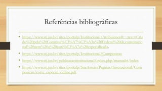 Referências bibliográficas
• https://www.stj.jus.br/sites/portalp/Institucional/Atribuicoes#:~:text=Cria
do%20pela%20Constitui%C3%A7%C3%A3o%20Federal%20de,constitucio
nal%20nem%20a%20justi%C3%A7a%20especializada.
• https://www.stj.jus.br/sites/portalp/Institucional/Composicao
• https://www.stj.jus.br/publicacaoinstitucional/index.php/manualst/index
• https://www.stj.jus.br/sites/portalp/SiteAssets/Paginas/Institucional/Com
posicao/corte_especial_online.pdf
 