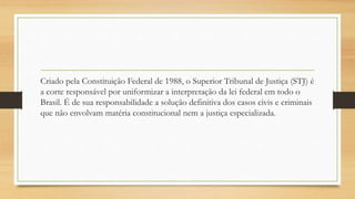 Criado pela Constituição Federal de 1988, o Superior Tribunal de Justiça (STJ) é
a corte responsável por uniformizar a interpretação da lei federal em todo o
Brasil. É de sua responsabilidade a solução definitiva dos casos civis e criminais
que não envolvam matéria constitucional nem a justiça especializada.
 