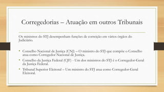 Corregedorias – Atuação em outros Tribunais
Os ministros do STJ desempenham funções de correição em vários órgãos do
Judiciário.
• Conselho Nacional de Justiça (CNJ) – O ministro do STJ que compõe o Conselho
atua como Corregedor Nacional de Justiça.
• Conselho da Justiça Federal (CJF) - Um dos ministros do STJ é o Corregedor-Geral
da Justiça Federal.
• Tribunal Superior Eleitoral – Um ministro do STJ atua como Corregedor-Geral
Eleitoral.
 