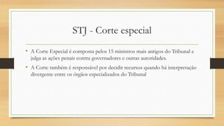 STJ - Corte especial
• A Corte Especial é composta pelos 15 ministros mais antigos do Tribunal e
julga as ações penais contra governadores e outras autoridades.
• A Corte também é responsável por decidir recursos quando há interpretação
divergente entre os órgãos especializados do Tribunal
 