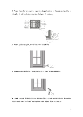 5° Passo: Preencha com espuma expansiva de poliuretano os vãos dos cantos. Siga as
intruções do fabricante contidas na embalagem do produto.




6° Passo: Após a secagem, retirar a espuma excedente.




7° Passo: Colocar a colocar a vista/guarnição na parte interna e externa.




8° Passo: Verificar o movimento da janela se for o caso de janela de correr, guilhotina
entre outras, para não haver travamentos, caso houver, fazer os reparos.



                                                                                    11
 