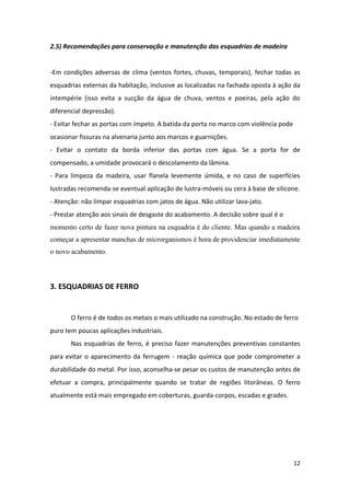 2.5) Recomendações para conservação e manutenção das esquadrias de madeira


-Em condições adversas de clima (ventos fortes, chuvas, temporais), fechar todas as
esquadrias externas da habitação, inclusive as localizadas na fachada oposta à ação da
intempérie (isso evita a sucção da água de chuva, ventos e poeiras, pela ação do
diferencial depressão).
- Evitar fechar as portas com ímpeto. A batida da porta no marco com violência pode
ocasionar fissuras na alvenaria junto aos marcos e guarnições.
- Evitar o contato da borda inferior das portas com água. Se a porta for de
compensado, a umidade provocará o descolamento da lâmina.
- Para limpeza da madeira, usar flanela levemente úmida, e no caso de superfícies
lustradas recomenda-se eventual aplicação de lustra-móveis ou cera à base de silicone.
- Atenção: não limpar esquadrias com jatos de água. Não utilizar lava-jato.
- Prestar atenção aos sinais de desgaste do acabamento. A decisão sobre qual é o
momento certo de fazer nova pintura na esquadria é do cliente. Mas quando a madeira
começar a apresentar manchas de microrganismos é hora de providenciar imediatamente
o novo acabamento.



3. ESQUADRIAS DE FERRO


       O ferro é de todos os metais o mais utilizado na construção. No estado de ferro
puro tem poucas aplicações industriais.
       Nas esquadrias de ferro, é preciso fazer manutenções preventivas constantes
para evitar o aparecimento da ferrugem - reação química que pode comprometer a
durabilidade do metal. Por isso, aconselha-se pesar os custos de manutenção antes de
efetuar a compra, principalmente quando se tratar de regiões litorâneas. O ferro
atualmente está mais empregado em coberturas, guarda-corpos, escadas e grades.




                                                                                      12
 