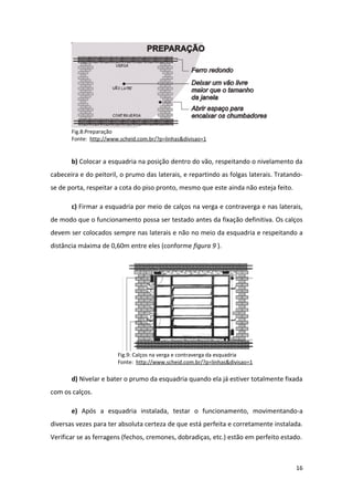 Fig.8:Preparação
       Fonte: http://www.scheid.com.br/?p=linhas&divisao=1


       b) Colocar a esquadria na posição dentro do vão, respeitando o nivelamento da
cabeceira e do peitoril, o prumo das laterais, e repartindo as folgas laterais. Tratando-
se de porta, respeitar a cota do piso pronto, mesmo que este ainda não esteja feito.

       c) Firmar a esquadria por meio de calços na verga e contraverga e nas laterais,
de modo que o funcionamento possa ser testado antes da fixação definitiva. Os calços
devem ser colocados sempre nas laterais e não no meio da esquadria e respeitando a
distância máxima de 0,60m entre eles (conforme figura 9 ).




                        Fig.9: Calços na verga e contraverga da esquadria
                        Fonte: http://www.scheid.com.br/?p=linhas&divisao=1

       d) Nivelar e bater o prumo da esquadria quando ela já estiver totalmente fixada
com os calços.

       e) Após a esquadria instalada, testar o funcionamento, movimentando-a
diversas vezes para ter absoluta certeza de que está perfeita e corretamente instalada.
Verificar se as ferragens (fechos, cremones, dobradiças, etc.) estão em perfeito estado.



                                                                                       16
 