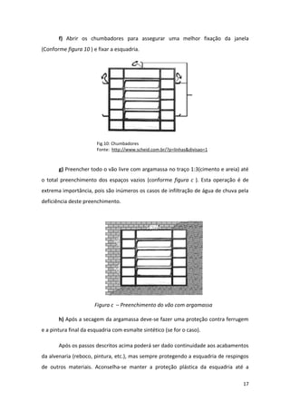 f) Abrir os chumbadores para assegurar uma melhor fixação da janela
(Conforme figura 10 ) e fixar a esquadria.




                        Fig.10: Chumbadores
                        Fonte: http://www.scheid.com.br/?p=linhas&divisao=1



       g) Preencher todo o vão livre com argamassa no traço 1:3(cimento e areia) até
o total preenchimento dos espaços vazios (conforme figura c ). Esta operação é de
extrema importância, pois são inúmeros os casos de infiltração de água de chuva pela
deficiência deste preenchimento.




                       Figura c – Preenchimento do vão com argamassa

       h) Após a secagem da argamassa deve-se fazer uma proteção contra ferrugem
e a pintura final da esquadria com esmalte sintético (se for o caso).

       Após os passos descritos acima poderá ser dado continuidade aos acabamentos
da alvenaria (reboco, pintura, etc.), mas sempre protegendo a esquadria de respingos
de outros materiais. Aconselha-se manter a proteção plástica da esquadria até a

                                                                                 17
 