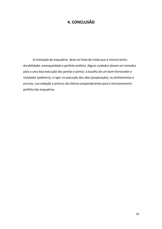 4. CONCLUSÃO




       A instalação de esquadrias deve ser feita de modo que a mesma tenha
durabilidade, estanqueidade e perfeita estética. Alguns cuidados devem ser tomados
para a uma boa execução das janelas e portas: a escolha de um bom fornecedor e
instalador (pedreiro), o rigor na execução dos vãos (preparação), os alinhamentos e
prumos, sua vedação e pintura são fatores preponderantes para o funcionamento
perfeito das esquadrias.




                                                                                      19
 