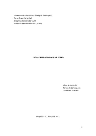 Universidade Comunitária da Região de Chapecó
Curso: Engenharia Civil
Disciplina: Construção Civil II
Professor: Marcelo Fabiano Costella




                      ESQUADRIAS DE MADEIRA E FERRO




                                                         Aline M. Antonini
                                                         Fernando de Gasperin
                                                         Guilherme Mattielo




                          Chapecó – SC, março de 2012.




                                                                                2
 
