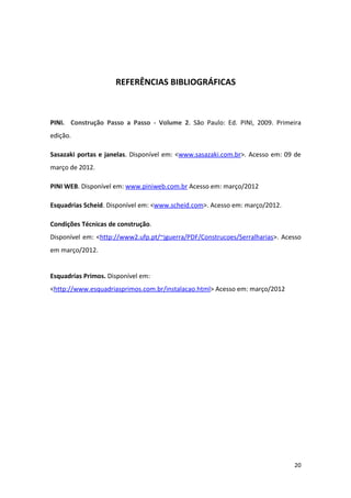 REFERÊNCIAS BIBLIOGRÁFICAS



PINI. Construção Passo a Passo - Volume 2. São Paulo: Ed. PINI, 2009. Primeira
edição.

Sasazaki portas e janelas. Disponível em: <www.sasazaki.com.br>. Acesso em: 09 de
março de 2012.

PINI WEB. Disponível em: www.piniweb.com.br Acesso em: março/2012

Esquadrias Scheid. Disponível em: <www.scheid.com>. Acesso em: março/2012.

Condições Técnicas de construção.
Disponível em: <http://www2.ufp.pt/~jguerra/PDF/Construcoes/Serralharias>. Acesso
em março/2012.


Esquadrias Primos. Disponível em:
<http://www.esquadriasprimos.com.br/instalacao.html> Acesso em: março/2012




                                                                              20
 