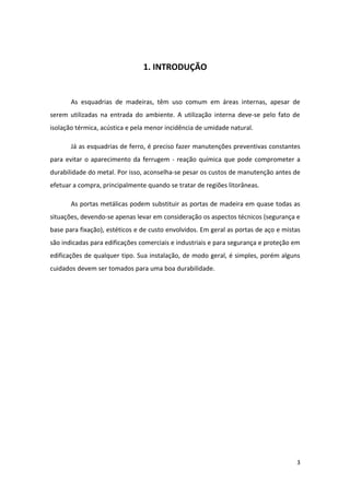 1. INTRODUÇÃO


       As esquadrias de madeiras, têm uso comum em áreas internas, apesar de
serem utilizadas na entrada do ambiente. A utilização interna deve-se pelo fato de
isolação térmica, acústica e pela menor incidência de umidade natural.

       Já as esquadrias de ferro, é preciso fazer manutenções preventivas constantes
para evitar o aparecimento da ferrugem - reação química que pode comprometer a
durabilidade do metal. Por isso, aconselha-se pesar os custos de manutenção antes de
efetuar a compra, principalmente quando se tratar de regiões litorâneas.

       As portas metálicas podem substituir as portas de madeira em quase todas as
situações, devendo-se apenas levar em consideração os aspectos técnicos (segurança e
base para fixação), estéticos e de custo envolvidos. Em geral as portas de aço e mistas
são indicadas para edificações comerciais e industriais e para segurança e proteção em
edificações de qualquer tipo. Sua instalação, de modo geral, é simples, porém alguns
cuidados devem ser tomados para uma boa durabilidade.




                                                                                     3
 