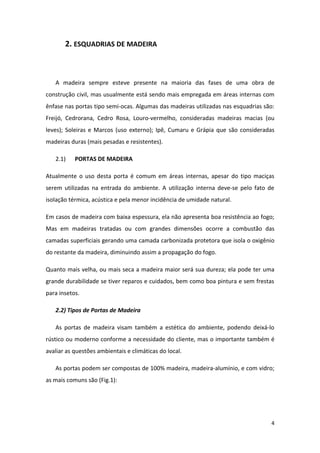 2. ESQUADRIAS DE MADEIRA



   A madeira sempre esteve presente na maioria das fases de uma obra de
construção civil, mas usualmente está sendo mais empregada em áreas internas com
ênfase nas portas tipo semi-ocas. Algumas das madeiras utilizadas nas esquadrias são:
Freijó, Cedrorana, Cedro Rosa, Louro-vermelho, consideradas madeiras macias (ou
leves); Soleiras e Marcos (uso externo); Ipê, Cumaru e Grápia que são consideradas
madeiras duras (mais pesadas e resistentes).

   2.1)    PORTAS DE MADEIRA

Atualmente o uso desta porta é comum em áreas internas, apesar do tipo maciças
serem utilizadas na entrada do ambiente. A utilização interna deve-se pelo fato de
isolação térmica, acústica e pela menor incidência de umidade natural.

Em casos de madeira com baixa espessura, ela não apresenta boa resistência ao fogo;
Mas em madeiras tratadas ou com grandes dimensões ocorre a combustão das
camadas superficiais gerando uma camada carbonizada protetora que isola o oxigênio
do restante da madeira, diminuindo assim a propagação do fogo.

Quanto mais velha, ou mais seca a madeira maior será sua dureza; ela pode ter uma
grande durabilidade se tiver reparos e cuidados, bem como boa pintura e sem frestas
para insetos.

   2.2) Tipos de Portas de Madeira

   As portas de madeira visam também a estética do ambiente, podendo deixá-lo
rústico ou moderno conforme a necessidade do cliente, mas o importante também é
avaliar as questões ambientais e climáticas do local.

   As portas podem ser compostas de 100% madeira, madeira-alumínio, e com vidro;
as mais comuns são (Fig.1):




                                                                                   4
 