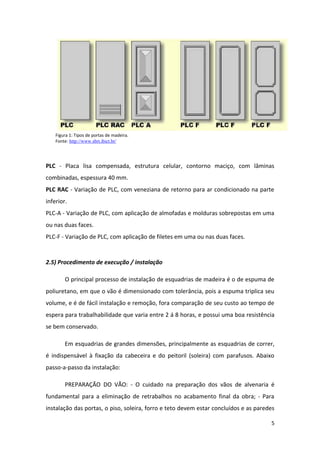 Figura 1: Tipos de portas de madeira.
    Fonte: http://www.sbrt.ibict.br/




PLC - Placa lisa compensada, estrutura celular, contorno maciço, com lâminas
combinadas, espessura 40 mm.
PLC RAC - Variação de PLC, com veneziana de retorno para ar condicionado na parte
inferior.
PLC-A - Variação de PLC, com aplicação de almofadas e molduras sobrepostas em uma
ou nas duas faces.
PLC-F - Variação de PLC, com aplicação de filetes em uma ou nas duas faces.


2.5) Procedimento de execução / instalação

        O principal processo de instalação de esquadrias de madeira é o de espuma de
poliuretano, em que o vão é dimensionado com tolerância, pois a espuma triplica seu
volume, e é de fácil instalação e remoção, fora comparação de seu custo ao tempo de
espera para trabalhabilidade que varia entre 2 á 8 horas, e possui uma boa resistência
se bem conservado.

        Em esquadrias de grandes dimensões, principalmente as esquadrias de correr,
é indispensável à fixação da cabeceira e do peitoril (soleira) com parafusos. Abaixo
passo-a-passo da instalação:

        PREPARAÇÃO DO VÃO: - O cuidado na preparação dos vãos de alvenaria é
fundamental para a eliminação de retrabalhos no acabamento final da obra; - Para
instalação das portas, o piso, soleira, forro e teto devem estar concluídos e as paredes

                                                                                      5
 