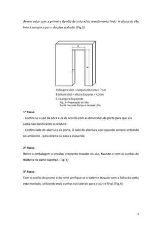 devem estar com a primeira demão de tinta e/ou revestimento final;- A altura do vão
livre é sempre a partir do piso acabado. (Fig.3)




                             Fig. 3- Preparação do Vão
                             Fonte: Incomel Portas e Janelas Ltda.

1° Passo
- Confira se o vão da obra está de acordo com as dimensões da porta para que ela
caiba não danificando o produto.
- Confira lado de abertura da porta. O lado de abertura corresponde sempre entrando
no ambiente - para direita ou para a esquerda;


2° Passo
Retire a embalagem e encaixe o batente travado no vão, fixando-o com as cunhas de
madeira na parte superior. (Fig. 4)


3° Passo
Com o auxílio do prumo e do nível verifique se o batente travado com a folha da porta
está nivelado, utilizando mais cunhas nas laterais para o ajuste final. (Fig.4)




                                                                                    6
 