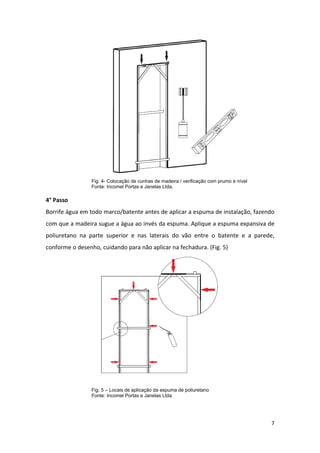 Fig. 4- Colocação de cunhas de madeira / verificação com prumo e nível
                 Fonte: Incomel Portas e Janelas Ltda.

4° Passo
Borrife água em todo marco/batente antes de aplicar a espuma de instalação, fazendo
com que a madeira sugue a água ao invés da espuma. Aplique a espuma expansiva de
poliuretano na parte superior e nas laterais do vão entre o batente e a parede,
conforme o desenho, cuidando para não aplicar na fechadura. (Fig. 5)




                 Fig. 5 – Locais de aplicação da espuma de poliuretano
                 Fonte: Incomel Portas e Janelas Ltda




                                                                                          7
 