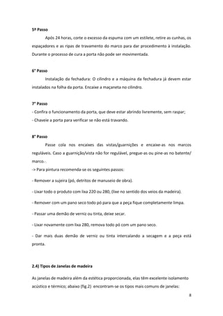 5º Passo
       Após 24 horas, corte o excesso da espuma com um estilete, retire as cunhas, os
espaçadores e as ripas de travamento do marco para dar procedimento à instalação.
Durante o processo de cura a porta não pode ser movimentada.


6° Passo
       Instalação da fechadura: O cilindro e a máquina da fechadura já devem estar
instalados na folha da porta. Encaixe a maçaneta no cilindro.


7° Passo
- Confira o funcionamento da porta, que deve estar abrindo livremente, sem raspar;
- Chaveie a porta para verificar se não está travando.


8° Passo
       Passe cola nos encaixes das vistas/guarnições e encaixe-as nos marcos
reguláveis. Caso a guarnição/vista não for regulável, pregue-as ou pine-as no batente/
marco.·.
-> Para pintura recomenda-se os seguintes passos:

- Remover a sujeira (pó, detritos de manuseio de obra).

- Lixar todo o produto com lixa 220 ou 280, (lixe no sentido dos veios da madeira).

- Remover com um pano seco todo pó para que a peça fique completamente limpa.

- Passar uma demão de verniz ou tinta, deixe secar.

- Lixar novamente com lixa 280, remova todo pó com um pano seco.

- Dar mais duas demão de verniz ou tinta intercalando a secagem e a peça está
pronta.



2.4) Tipos de Janelas de madeira

As janelas de madeira além da estética proporcionada, elas têm excelente isolamento
acústico e térmico; abaixo (fig.2) encontram-se os tipos mais comuns de janelas:
                                                                                      8
 