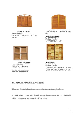JANELA DE CORRER                       1,20 / 1,40 / 1,60 / 2,00 / 2,40 x 1,00
Medidas Padrão:                                reta
1,20 / 1,40 / 1,60 / 2,00 / 2,40 x 1,20
em arco                                        JANELA VENEZIANA
                                               Medidas Padrão
                                               1.00 / 1,20 / 1,40 x 1,20




        JANELA GUILHOTINA                      JANELA RETA
Medidas Padrão                                 Medidas Padrão
1.00 / 1,20 / 1,40 x 1,20                      1,20/1,40/1,60/2,00/2,40 x 1,20 arco
Fig.2 Tipos de Janelas de Madeira              1,20/1,40/1,60/2,00/2,40 x 1,00 reto
Fonte: www.saogabriel.com.br




2.4.1 INSTALAÇÃO DAS JANELAS DE MADEIRA


O Processo de instalação de janelas de madeira acontece da seguinte forma:


1° Passo: Deixar 1 cm de sobra de cada lado na abertura da parede. Ex.: Para janelas
1,45m x 1,25m deixar um espaço de 1,47m x 1,27m.




                                                                                         9
 