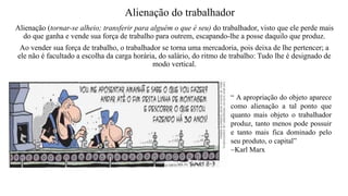 Alienação (tornar-se alheio; transferir para alguém o que é seu) do trabalhador, visto que ele perde mais
do que ganha e vende sua força de trabalho para outrem, escapando-lhe a posse daquilo que produz.
Ao vender sua força de trabalho, o trabalhador se torna uma mercadoria, pois deixa de lhe pertencer; a
ele não é facultado a escolha da carga horária, do salário, do ritmo de trabalho: Tudo lhe é designado de
modo vertical.
Alienação do trabalhador
“ A apropriação do objeto aparece
como alienação a tal ponto que
quanto mais objeto o trabalhador
produz, tanto menos pode possuir
e tanto mais fica dominado pelo
seu produto, o capital”
~Karl Marx
 