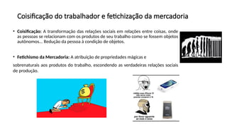 Coisificação do trabalhador e fetichização da mercadoria
• Coisificação: A transformação das relações sociais em relações entre coisas, onde
as pessoas se relacionam com os produtos de seu trabalho como se fossem objetos
autônomos... Redução da pessoa à condição de objetos.
• Fetichismo da Mercadoria: A atribuição de propriedades mágicas e
sobrenaturais aos produtos do trabalho, escondendo as verdadeiras relações sociais
de produção.
 