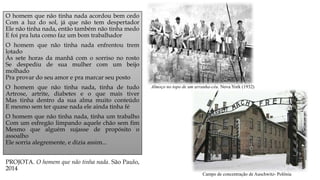 O homem que não tinha nada acordou bem cedo
Com a luz do sol, já que não tem despertador
Ele não tinha nada, então também não tinha medo
E foi pra luta como faz um bom trabalhador
O homem que não tinha nada enfrentou trem
lotado
Às sete horas da manhã com o sorriso no rosto
Se despediu de sua mulher com um beijo
molhado
Pra provar do seu amor e pra marcar seu posto
O homem que não tinha nada, tinha de tudo
Artrose, artrite, diabetes e o que mais tiver
Mas tinha dentro da sua alma muito conteúdo
E mesmo sem ter quase nada ele ainda tinha fé
O homem que não tinha nada, tinha um trabalho
Com um esfregão limpando aquele chão sem fim
Mesmo que alguém sujasse de propósito o
assoalho
Ele sorria alegremente, e dizia assim...
PROJOTA. O homem que não tinha nada. São Paulo,
2014
Almoço no topo de um arranha-céu. Nova York (1932)
Campo de concentração de Auschwitz- Polônia
 