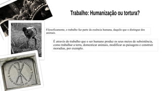 Filosoficamente, o trabalho faz parte da essência humana, daquilo que o distingue dos
animais.
É através do trabalho que o ser humano produz os seus meios de subsistência,
como trabalhar a terra, domesticar animais, modificar as paisagens e construir
moradias, por exemplo.
 