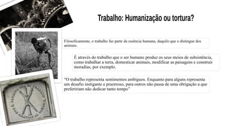Filosoficamente, o trabalho faz parte da essência humana, daquilo que o distingue dos
animais.
É através do trabalho que o ser humano produz os seus meios de subsistência,
como trabalhar a terra, domesticar animais, modificar as paisagens e construir
moradias, por exemplo.
“O trabalho representa sentimentos ambíguos. Enquanto para alguns representa
um desafio instigante e prazeroso, para outros não passa de uma obrigação a que
prefeririam não dedicar tanto tempo”
 