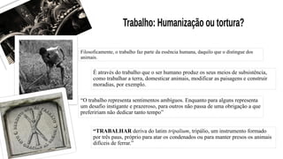Filosoficamente, o trabalho faz parte da essência humana, daquilo que o distingue dos
animais.
É através do trabalho que o ser humano produz os seus meios de subsistência,
como trabalhar a terra, domesticar animais, modificar as paisagens e construir
moradias, por exemplo.
“O trabalho representa sentimentos ambíguos. Enquanto para alguns representa
um desafio instigante e prazeroso, para outros não passa de uma obrigação a que
prefeririam não dedicar tanto tempo”
“TRABALHAR deriva do latim tripalium, tripálio, um instrumento formado
por três paus, próprio para atar os condenados ou para manter presos os animais
difíceis de ferrar.”
 