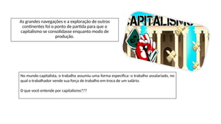 As grandes navegações e a exploração de outros
continentes foi o ponto de partida para que o
capitalismo se consolidasse enquanto modo de
produção.
No mundo capitalista, o trabalho assumiu uma forma específica: o trabalho assalariado, no
qual o trabalhador vende sua força de trabalho em troca de um salário.
O que você entende por capitalismo???
 