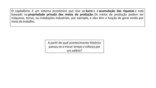O capitalismo é um sistema econômico que visa ao lucro e à acumulação das riquezas e está
baseado na propriedade privada dos meios de produção. Os meios de produção podem ser
máquinas, terras, ou instalações industriais, por exemplo, e eles têm a função de gerar renda por
meio do trabalho.
A partir de qual acontecimento histórico
passou-se a trocar tempo e esforço por
um salário?
 