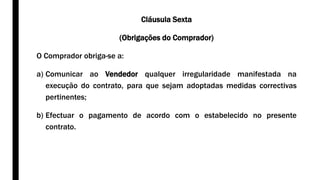 Cláusula Sexta
(Obrigações do Comprador)
O Comprador obriga-se a:
a) Comunicar ao Vendedor qualquer irregularidade manifestada na
execução do contrato, para que sejam adoptadas medidas correctivas
pertinentes;
b) Efectuar o pagamento de acordo com o estabelecido no presente
contrato.
 