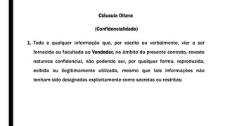 Cláusula Oitava
(Confidencialidade)
1. Toda e qualquer informação que, por escrito ou verbalmente, vier a ser
fornecida ou facultada ao Vendedor, no âmbito do presente contrato, reveste
natureza confidencial, não podendo ser, por qualquer forma, reproduzida,
exibida ou ilegitimamente utilizada, mesmo que tais informações não
tenham sido designadas explicitamente como secretas ou restritas;
 
