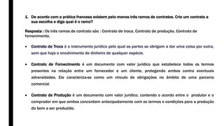 1. De acordo com a prática francesa existem pelo menos três ramos de contratos. Crie um contrato a
sua escolha e diga qual é o ramo?
Resposta : Os três ramos de contrato são : Contrato de troca, Contrato de produção, Contrato de
fornecimento.
 Contrato de Troca é o instrumento jurídico pelo qual as partes se obrigam a dar uma coisa por outra,
sem que haja o envolvimento de dinheiro de qualquer espécie.
 Contrato de Fornecimento é um documento com valor jurídico que estabelece todos os termos
presentes na relação entre um fornecedor e um cliente, protegendo ambos contra eventuais
adversidades. Ele caracteriza-se como um vínculo de obrigações no âmbito de uma parceria
comercial.
 Contrato de Produção é um documento com valor jurídico, contendo o acordo entre o produtor e o
comprador em que ambos concordam antecipadamente com os termos e condições para a produção
do bem a ser produzido.
 