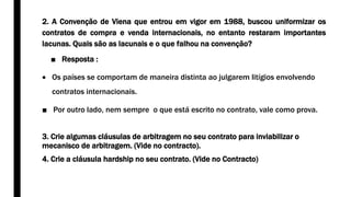 2. A Convenção de Viena que entrou em vigor em 1988, buscou uniformizar os
contratos de compra e venda internacionais, no entanto restaram importantes
lacunas. Quais são as lacunais e o que falhou na convenção?
■ Resposta :
 Os países se comportam de maneira distinta ao julgarem litígios envolvendo
contratos internacionais.
■ Por outro lado, nem sempre o que está escrito no contrato, vale como prova.
3. Crie algumas cláusulas de arbitragem no seu contrato para inviabilizar o
mecanisco de arbitragem. (Vide no contracto).
4. Crie a cláusula hardship no seu contrato. (Vide no Contracto)
 