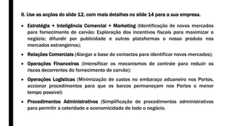 6. Use as acções do slide 12, com mais detalhes no slide 14 para a sua empresa.
 Estratégia + Inteligência Comercial + Marketing (Identificação de novos mercados
para fornecimento de carvão; Exploração dos incentivos fiscais para maximizar o
negócio; difundir por publicidade e outras plataformas o nosso produto nos
mercados estrangeiros);
 Relações Comerciais (Alargar a base de contactos para identificar novos mercados);
 Operações Financeiras (Intensificar os mecanismos de controle para reduzir os
riscos decorrentes do fornecimento de carvão);
 Operações Logísticas (Minimização de custos no embaraço aduaneiro nos Portos,
accionar procedimentos para que os barcos permaneçam nos Portos o menor
tempo possível)
 Procedimentos Administrativos (Simplificação de procedimentos administrativos
para permitir a celeridade e economicidade de todo o negócio.
 