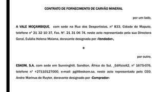 CONTRATO DE FORNECIMENTO DE CARVÃO MINERAL
por um lado,
A VALE MOÇAMBIQUE, com sede na Rua dos Desportistas, nº 833, Cidade de Maputo,
telefone nº 21 32 10 37, Fax. Nº. 21 31 06 74, neste acto representado pela sua Directora
Geral, Eulália Helena Moiana, doravante designada por «Vendedor»,
e
por outro,
ESKOM, S.A. com sede em Sunninghill, Sandton, África do Sul, EdifícioA2, nº 1675-076,
telefone nº +27110127000, e-mail: pgil@eskom.sa, neste acto representado pelo CEO,
Andre Marinus de Ruyter, doravante designado por «Comprador»
 