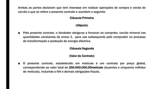 Ambas as partes declaram que tem interesse em realizar operações de compra e venda de
carvão a que se refere o presente contrato e acordam o seguinte:
Cláusula Primeira
(Objecto)
■ Pelo presente contrato, o Vendedor obriga-se a fornecer ao comprdor, carvão mineral nas
quantidades constantes do anexo 1, para uso subsequente pelo comprador no processo
de transformação e produção de energia eléctrica.
Cláusula Segunda
(Valor do Contrato)
■ O presente contrato, estabelecido em meticais é um contrato por preço global,
correspondendo ao valor total de 250.000.000,00meticais (duzentos e cinquenta milhões
de meticais), incluindo o IVA e demais obrigações fiscais.
 