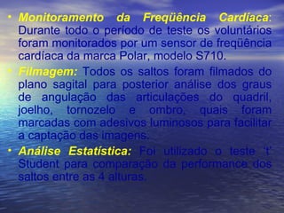Monitoramento da Freqüência Cardíaca :  Durante todo o período de teste os voluntários foram monitorados por um sensor de freqüência cardíaca da marca Polar, modelo S710.  Filmagem:  Todos os saltos foram filmados do plano sagital para posterior análise dos graus de angulação das articulações do quadril, joelho, tornozelo e ombro, quais foram marcadas com adesivos luminosos para facilitar a captação das imagens. Análise Estatística:  Foi utilizado o teste ‘t’ Student para comparação da performance dos saltos entre as 4 alturas. 