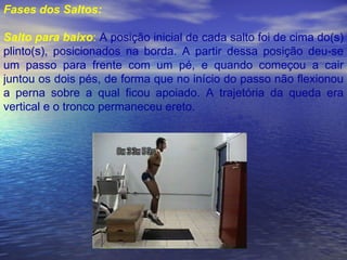 Fases dos Saltos: Salto para baixo :  A posição inicial de cada salto foi de cima do(s) plinto(s), posicionados na borda. A partir dessa posição deu-se um passo para frente com um pé, e quando começou a cair juntou os dois pés, de forma que no início do passo não flexionou a perna sobre a qual ficou apoiado. A trajetória da queda era vertical e o tronco permaneceu ereto.  
