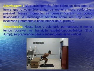 Aterrisagem I :  A aterrisagem foi feita sobre os dois pés, de forma que o voluntário a fez da maneira mais confortável possível. Nesse momento as pernas ficaram um pouco flexionadas. A aterrisagem foi feita sobre um Ergo Jump localizado juntamente à base inferior do(s) plinto(s). Amortização :  Nessa fase o voluntário permaneceu o menor tempo possível na transição excêntrica-concêntrica (Ergo Jump), se preparando para o subseqüente salto vertical.  