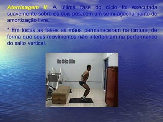 Aterrisagem II :  A última fase do ciclo foi executada suavemente sobre os dois pés,com um semi-agachamento de amortização livre. * Em todas as fases as mãos permaneceram na cintura, de forma que seus movimentos não interferiram na performance do salto vertical. 