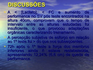 DISCUSSÕES A < [Lactato], < FC e aumento de performance no SV pós teste encontrados na altura 40cm, comprovam que o tempo de intervalo entre as alturas estudadas foi insuficiente, o que provocou adaptações orgânicas caracterizando treinamento.  A percepção subjetiva de esforço em relação ao 1º teste foi > do que nos subseqüentes.  72h após o 1º teste a força dos membros inferiores ainda ñ estava restabelecida, apresentando 12,24% (6,6 cm) de queda de performance. 